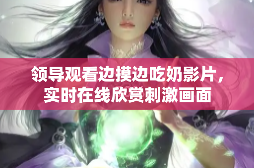 领导观看边摸边吃奶影片，实时在线欣赏刺激画面