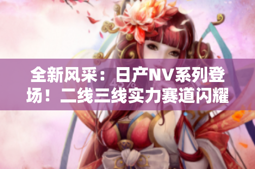全新风采：日产NV系列登场！二线三线实力赛道闪耀，引领商用车未来潮流！