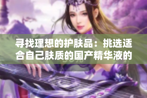 寻找理想的护肤品：挑选适合自己肤质的国产精华液的最佳策略和推荐