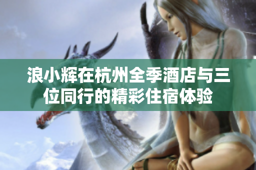 浪小辉在杭州全季酒店与三位同行的精彩住宿体验