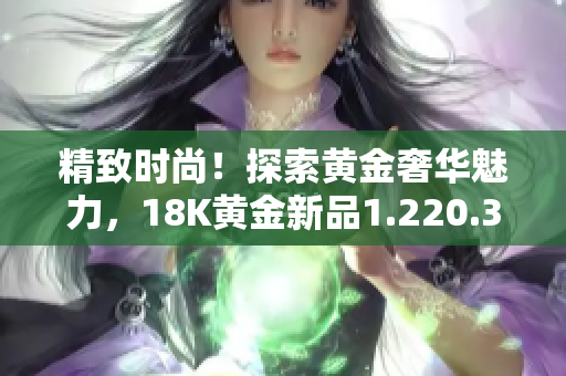 精致时尚！探索黄金奢华魅力，18K黄金新品1.220.38闪耀登场