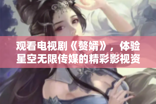 观看电视剧《赘婿》，体验星空无限传媒的精彩影视资源