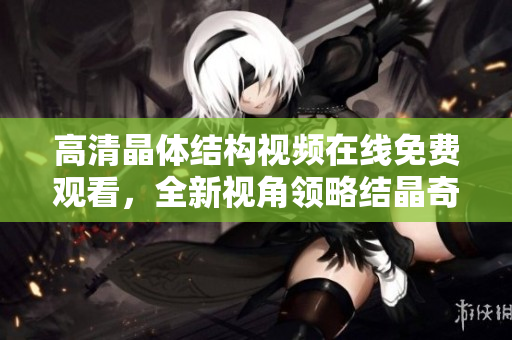 高清晶体结构视频在线免费观看，全新视角领略结晶奇妙世界