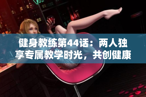 健身教练第44话：两人独享专属教学时光，共创健康新旅程