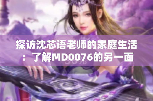 探访沈芯语老师的家庭生活：了解MD0076的另一面