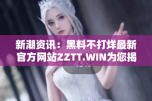 新潮资讯：黑料不打烊最新官方网站ZZTT.WIN为您揭示最新动态