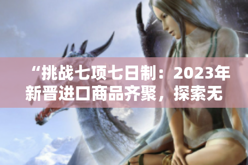 “挑战七项七日制：2023年新晋进口商品齐聚，探索无限可能！”