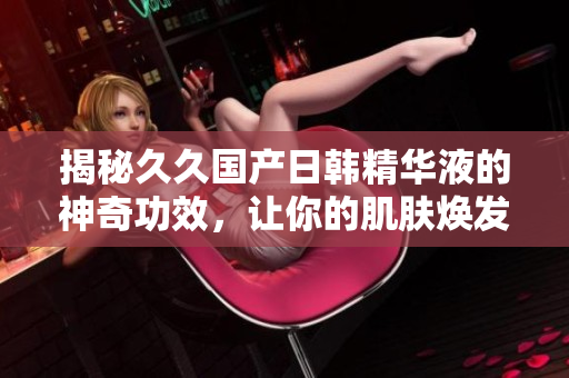 揭秘久久国产日韩精华液的神奇功效，让你的肌肤焕发青春光彩