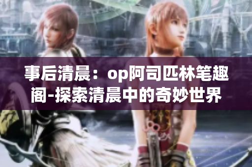 事后清晨：op阿司匹林笔趣阁-探索清晨中的奇妙世界