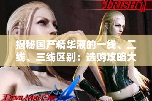 揭秘国产精华液的一线、二线、三线区别：选购攻略大揭秘