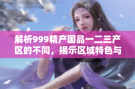 解析999精产国品一二三产区的不同，揭示区域特色与发展路径