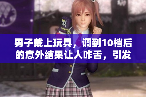 男子戴上玩具，调到10档后的意外结果让人咋舌，引发热议！