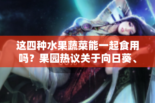 这四种水果蔬菜能一起食用吗？果园热议关于向日葵、黄瓜、榴莲和丝瓜的搭配方式