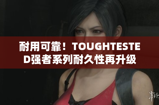耐用可靠！TOUGHTESTED强者系列耐久性再升级