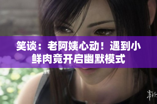 笑谈：老阿姨心动！遇到小鲜肉竟开启幽默模式