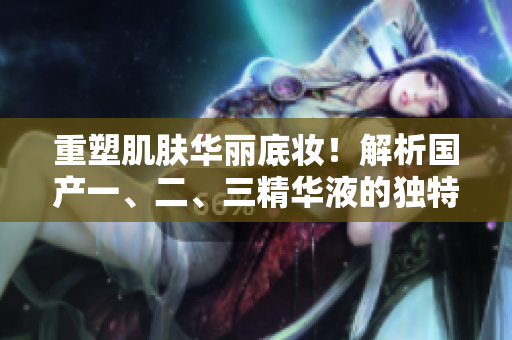 重塑肌肤华丽底妆！解析国产一、二、三精华液的独特魅力