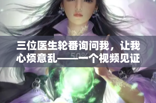 三位医生轮番询问我，让我心烦意乱——一个视频见证