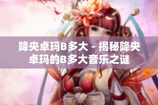 降央卓玛B多大 - 揭秘降央卓玛的B多大音乐之谜