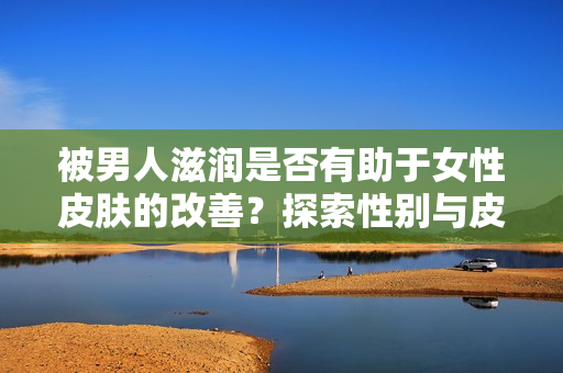 被男人滋润是否有助于女性皮肤的改善？探索性别与皮肤健康的关系