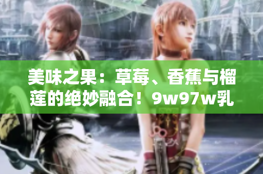 美味之果：草莓、香蕉与榴莲的绝妙融合！9w97w乳液呈现独特香甜风味