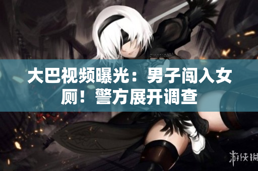 大巴视频曝光：男子闯入女厕！警方展开调查