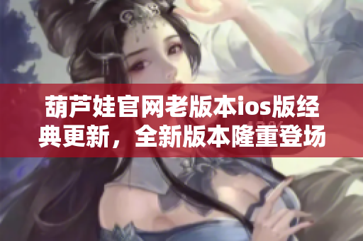 葫芦娃官网老版本ios版经典更新，全新版本隆重登场