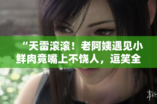 “天雷滚滚！老阿姨遇见小鲜肉竟嘴上不饶人，逗笑全场！”
