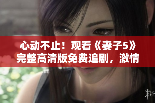 心动不止！观看《妻子5》完整高清版免费追剧，激情与谜团交织的家庭剧情全解析