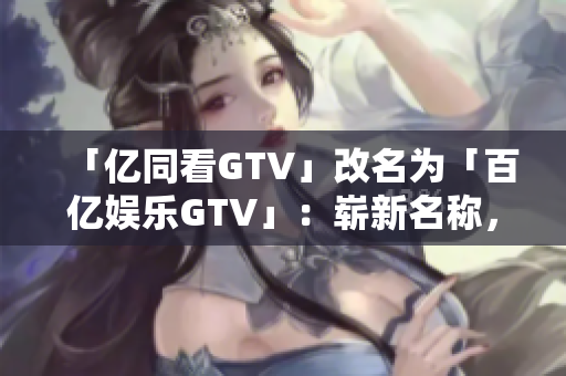 「亿同看GTV」改名为「百亿娱乐GTV」：崭新名称，更多精彩内容