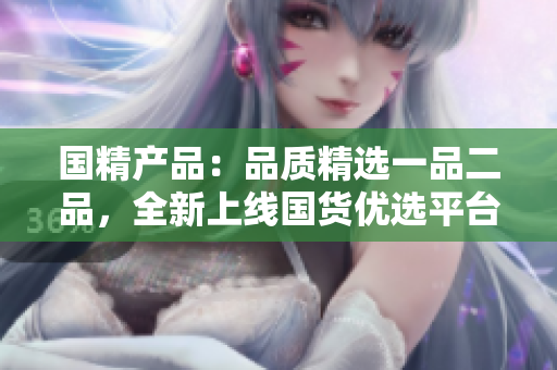 国精产品：品质精选一品二品，全新上线国货优选平台