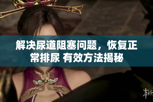 解决尿道阻塞问题，恢复正常排尿 有效方法揭秘