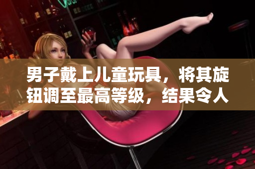 男子戴上儿童玩具，将其旋钮调至最高等级，结果令人震惊！