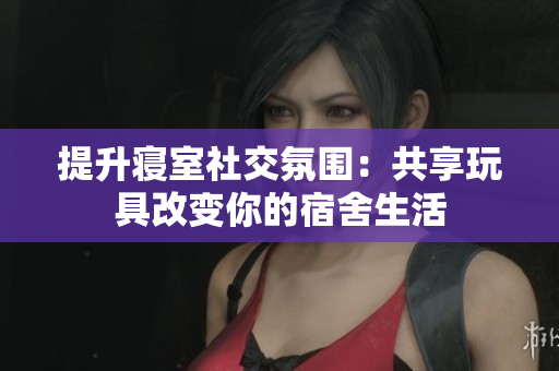 提升寝室社交氛围：共享玩具改变你的宿舍生活