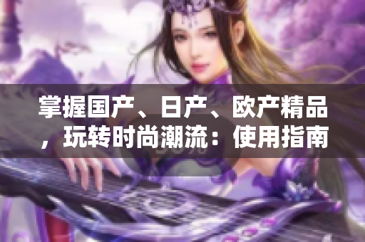 掌握国产、日产、欧产精品，玩转时尚潮流：使用指南