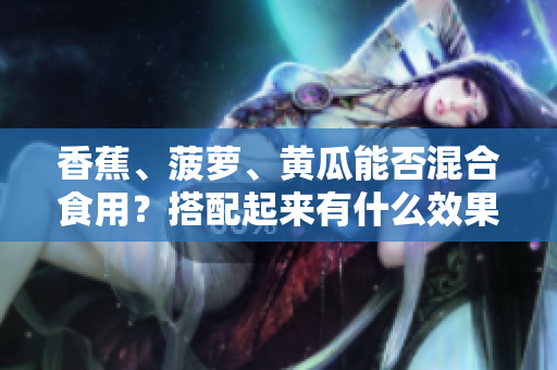 香蕉、菠萝、黄瓜能否混合食用？搭配起来有什么效果？