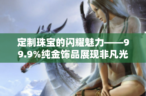 定制珠宝的闪耀魅力——99.9%纯金饰品展现非凡光芒