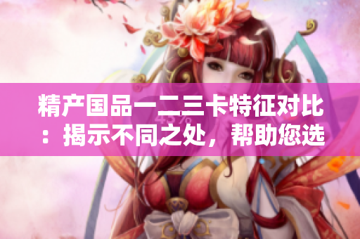 精产国品一二三卡特征对比：揭示不同之处，帮助您选择最适合的产品