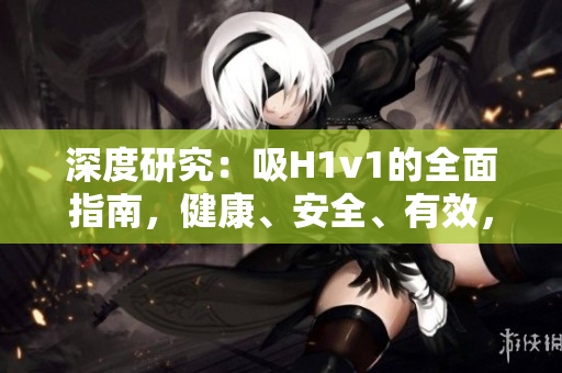 深度研究：吸H1v1的全面指南，健康、安全、有效，让你全面了解