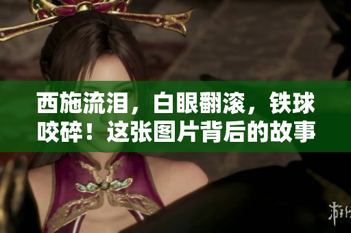 西施流泪，白眼翻滚，铁球咬碎！这张图片背后的故事告诉我们什么？