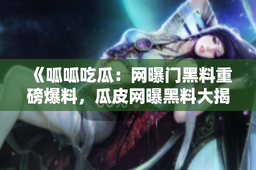 《呱呱吃瓜：网曝门黑料重磅爆料，瓜皮网曝黑料大揭秘》