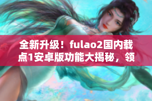 全新升级！fulao2国内载点1安卓版功能大揭秘，领先技术助力高效生活