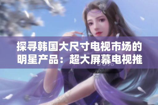 探寻韩国大尺寸电视市场的明星产品：超大屏幕电视推荐