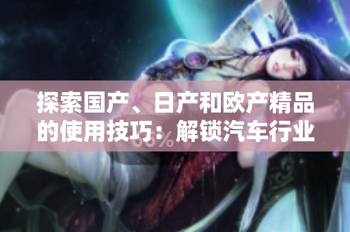 探索国产、日产和欧产精品的使用技巧：解锁汽车行业的品质浪潮