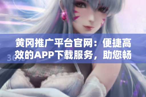 黄冈推广平台官网：便捷高效的APP下载服务，助您畅享更多精彩内容