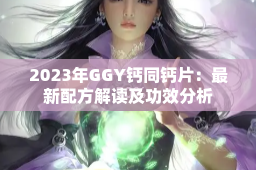 2023年GGY钙同钙片：最新配方解读及功效分析