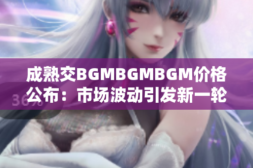 成熟交BGMBGMBGM价格公布：市场波动引发新一轮价格调整