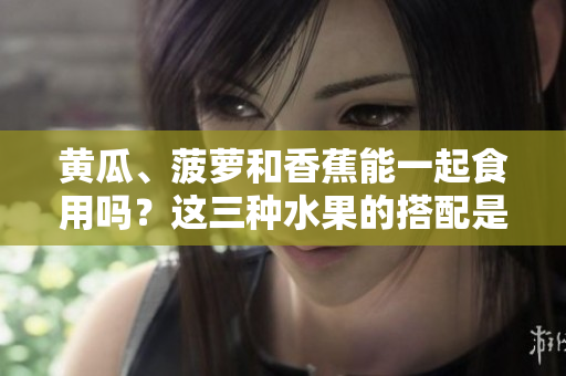 黄瓜、菠萝和香蕉能一起食用吗？这三种水果的搭配是否健康？