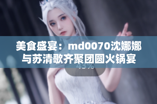 美食盛宴：md0070沈娜娜与苏清歌齐聚团圆火锅宴