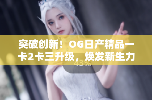 突破创新！OG日产精品一卡2卡三升级，焕发新生力量