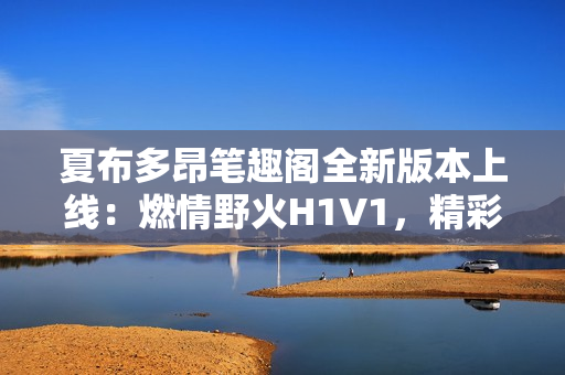 夏布多昂笔趣阁全新版本上线：燃情野火H1V1，精彩故事等你探索！